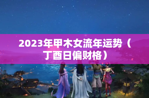 2023年甲木女流年运势（丁酉日偏财格）