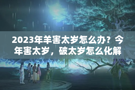 2023年羊害太岁怎么办？今年害太岁，破太岁怎么化解