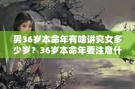 男36岁本命年有啥讲究女多少岁？36岁本命年要注意什么，满了36岁了算是过了本命年吗