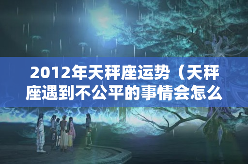 2012年天秤座运势（天秤座遇到不公平的事情会怎么做）