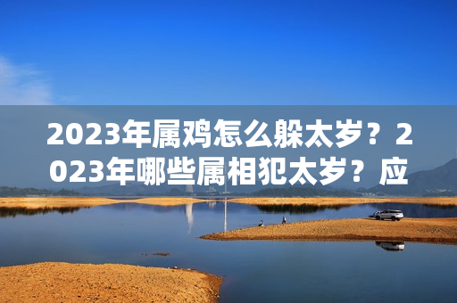 2023年属鸡怎么躲太岁？2023年哪些属相犯太岁？应该怎么办？