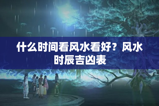 什么时间看风水看好？风水时辰吉凶表