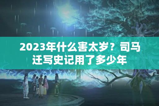 2023年什么害太岁？司马迁写史记用了多少年