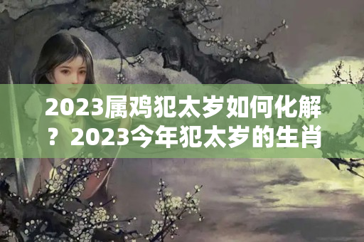 2023属鸡犯太岁如何化解？2023今年犯太岁的生肖