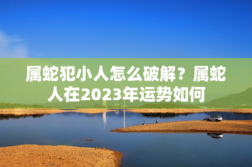 属蛇犯小人怎么破解？属蛇人在2023年运势如何