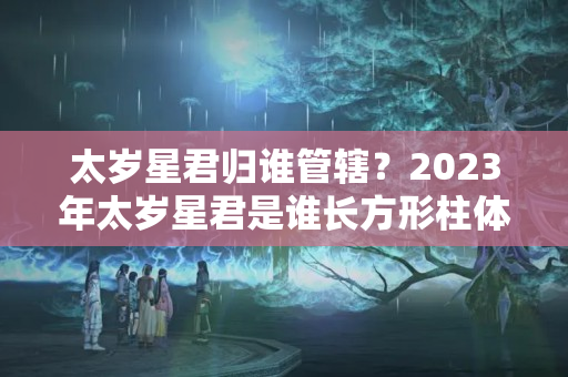 太岁星君归谁管辖？2023年太岁星君是谁长方形柱体雕什么最受欢迎