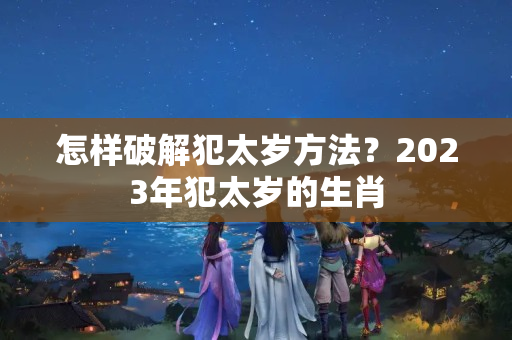 怎样破解犯太岁方法？2023年犯太岁的生肖