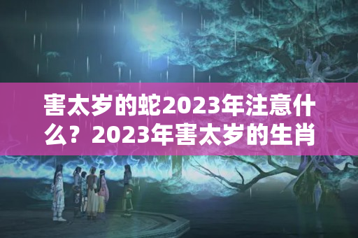 害太岁的蛇2023年注意什么？2023年害太岁的生肖有