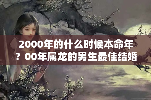 2000年的什么时候本命年？00年属龙的男生最佳结婚年龄