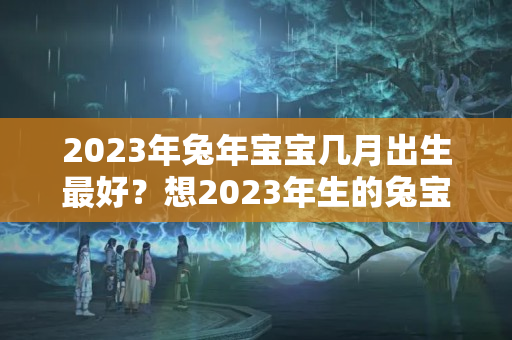 2023年兔年宝宝几月出生最好？想2023年生的兔宝宝几月备孕