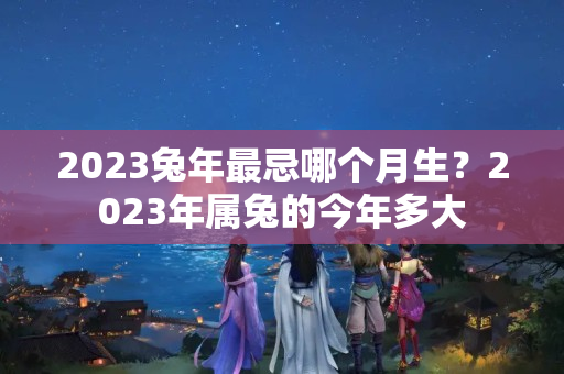 2023兔年最忌哪个月生？2023年属兔的今年多大