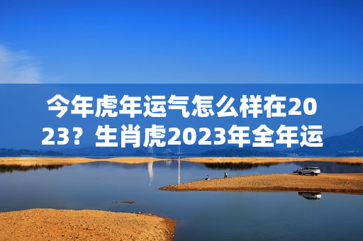 今年虎年运气怎么样在2023？生肖虎2023年全年运势，2023年属虎人的全年运气