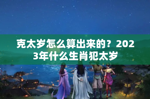 克太岁怎么算出来的？2023年什么生肖犯太岁