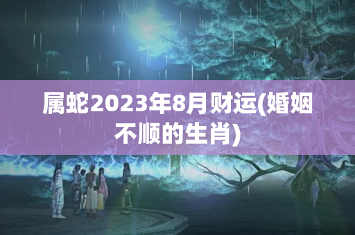 属蛇2023年8月财运(婚姻不顺的生肖)