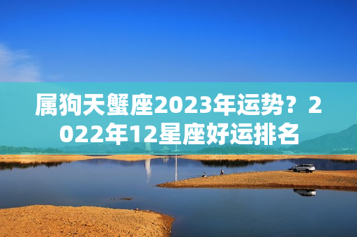 属狗天蟹座2023年运势？2022年12星座好运排名