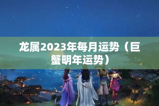 龙属2023年每月运势（巨蟹明年运势）