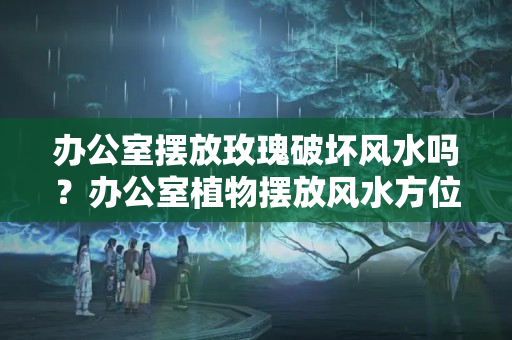 办公室摆放玫瑰破坏风水吗？办公室植物摆放风水方位