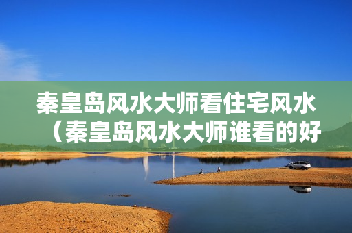 秦皇岛风水大师看住宅风水（秦皇岛风水大师谁看的好）