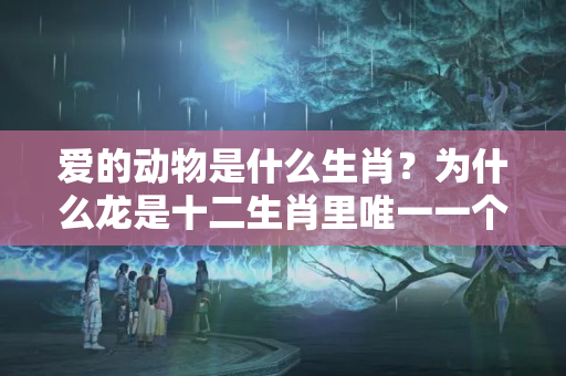 爱的动物是什么生肖？为什么龙是十二生肖里唯一一个虚幻的