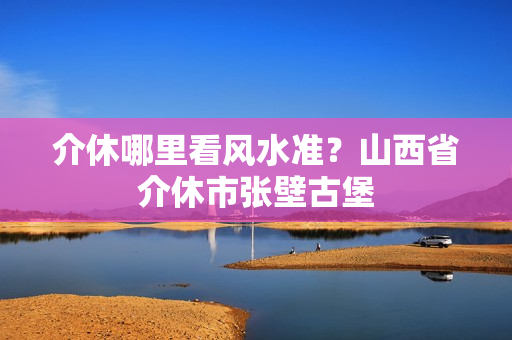 介休哪里看风水准？山西省介休市张壁古堡