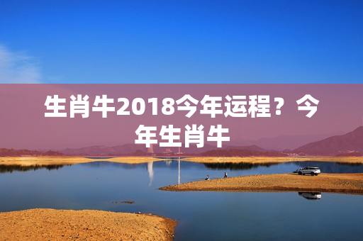 生肖牛2018今年运程？今年生肖牛