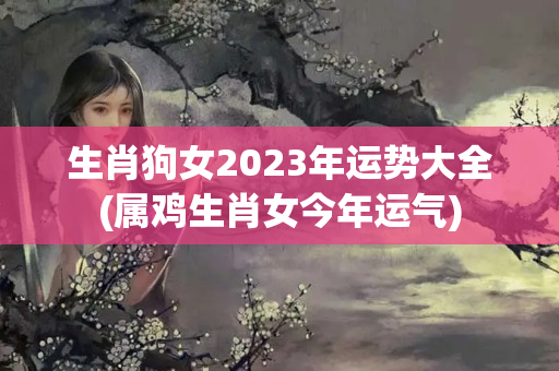 生肖狗女2023年运势大全(属鸡生肖女今年运气)