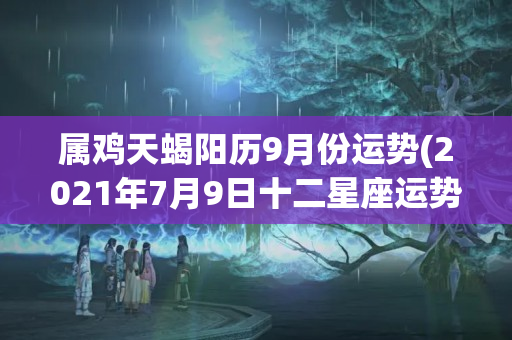 属鸡天蝎阳历9月份运势(2021年7月9日十二星座运势)