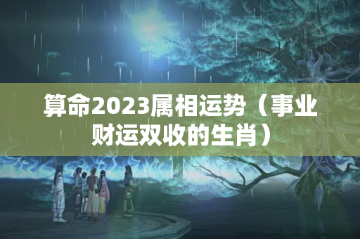 算命2023属相运势（事业财运双收的生肖）