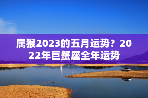 属猴2023的五月运势？2022年巨蟹座全年运势