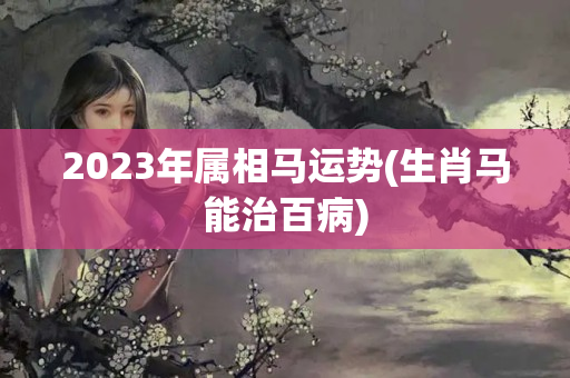 2023年属相马运势(生肖马能治百病)