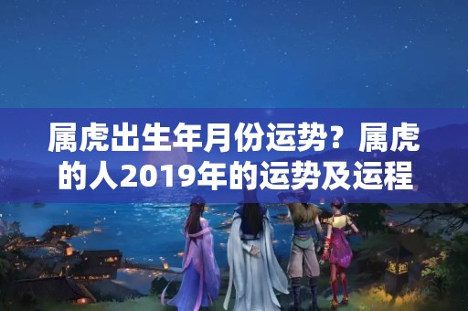 属虎出生年月份运势？属虎的人2019年的运势及运程