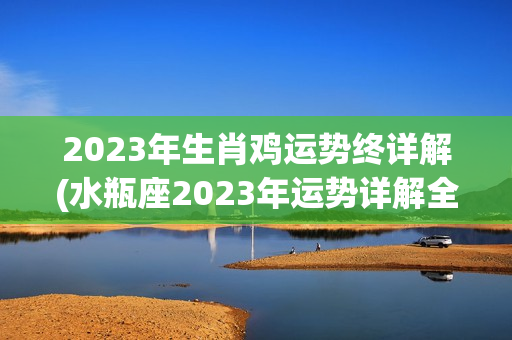 2023年生肖鸡运势终详解(水瓶座2023年运势详解全年运程完整版)