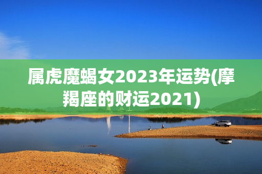 属虎魔蝎女2023年运势(摩羯座的财运2021)