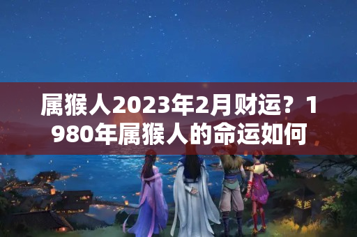 属猴人2023年2月财运？1980年属猴人的命运如何