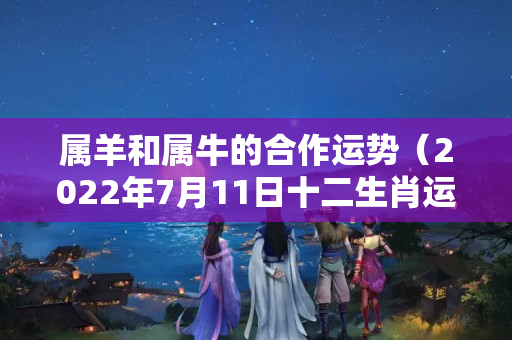 属羊和属牛的合作运势（2022年7月11日十二生肖运势）