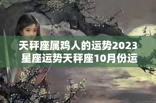 天秤座属鸡人的运势2023 星座运势天秤座10月份运势