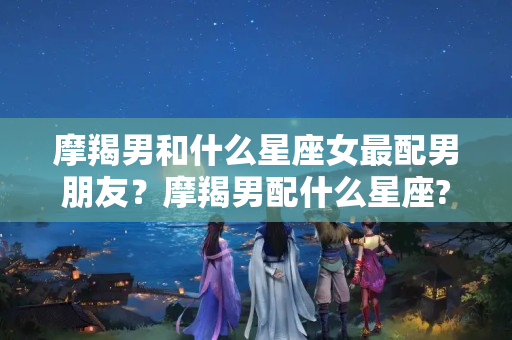 摩羯男和什么星座女最配男朋友？摩羯男配什么星座?