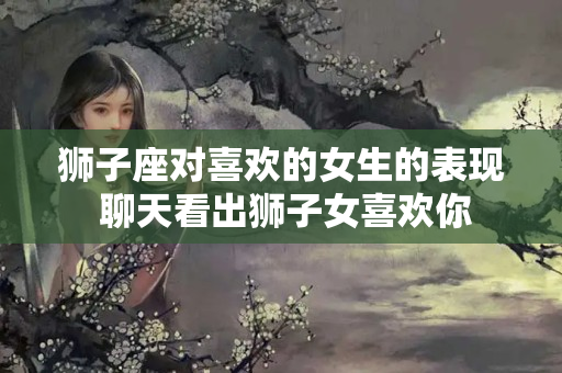 狮子座对喜欢的女生的表现 聊天看出狮子女喜欢你