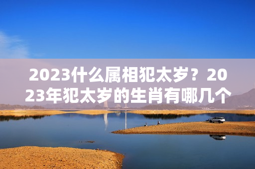 2023什么属相犯太岁？2023年犯太岁的生肖有哪几个及化解方法？