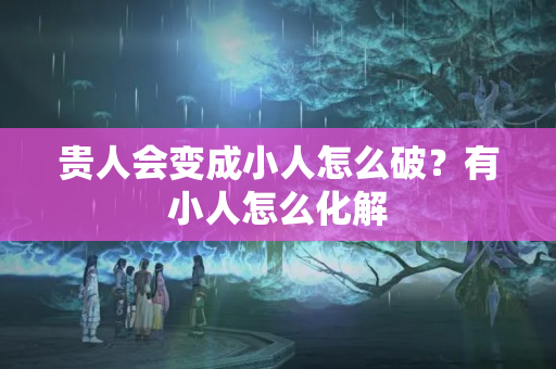 贵人会变成小人怎么破？有小人怎么化解