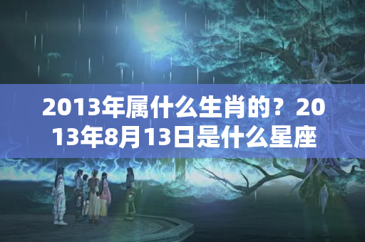 2013年属什么生肖的？2013年8月13日是什么星座