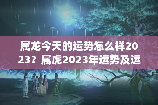 属龙今天的运势怎么样2023？属虎2023年运势及运程_2023年属龙人的全年运势