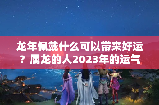 龙年佩戴什么可以带来好运？属龙的人2023年的运气