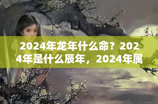 2024年龙年什么命？2024年是什么辰年，2024年属龙的是什么命格