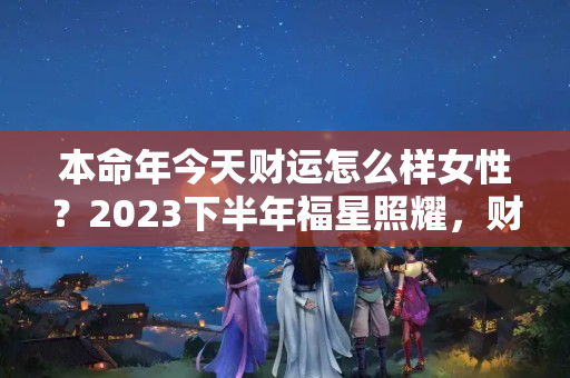 本命年今天财运怎么样女性？2023下半年福星照耀，财运冲天的3大生肖