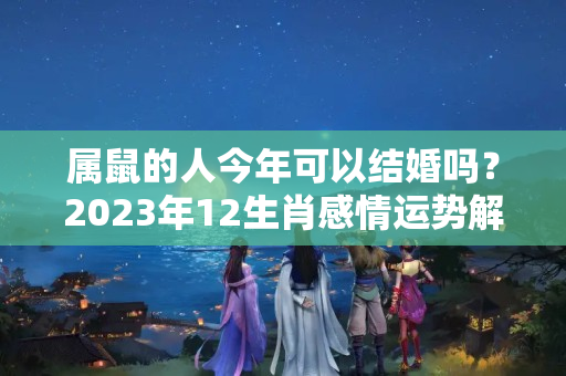 属鼠的人今年可以结婚吗？2023年12生肖感情运势解析