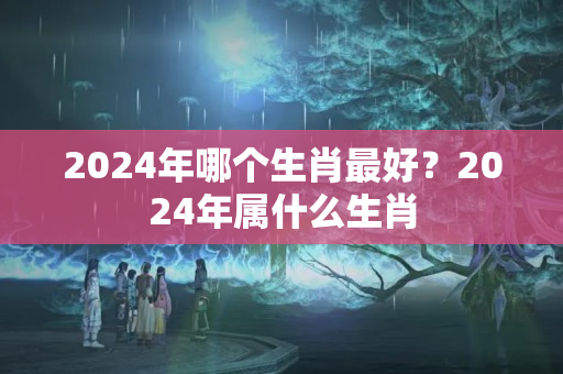 2024年哪个生肖最好？2024年属什么生肖