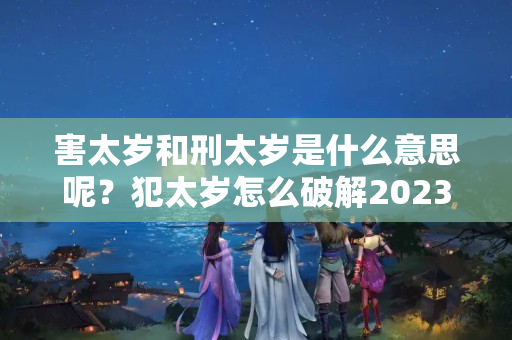 害太岁和刑太岁是什么意思呢？犯太岁怎么破解2023年运势