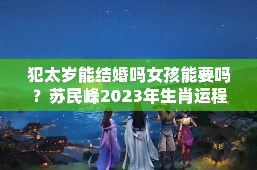 犯太岁能结婚吗女孩能要吗？苏民峰2023年生肖运程每月运势