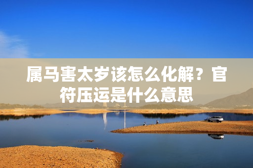 属马害太岁该怎么化解？官符压运是什么意思